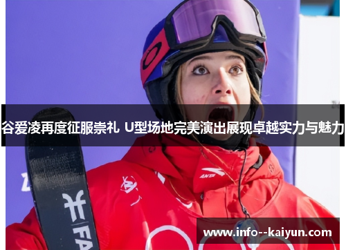 谷爱凌再度征服崇礼 U型场地完美演出展现卓越实力与魅力 谷爱凌再度征服崇礼 U型场地完美演出展现卓越实力与魅力