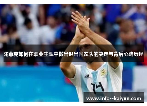 陶菲克如何在职业生涯中做出退出国家队的决定与背后心路历程 陶菲克如何在职业生涯中做出退出国家队的决定与背后心路历程